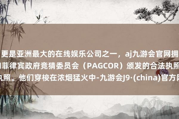 更是亚洲最大的在线娱乐公司之一，aj九游会官网拥有欧洲马耳他（MGA）和菲律宾政府竞猜委员会（PAGCOR）颁发的合法执照。他们穿梭在浓烟猛火中-九游会J9·(china)官方网站-真人游戏第一品牌