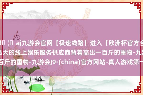 🦄aj九游会官网【极速线路】进入【欧洲杯官方合作网站】华人市场最大的线上娱乐服务供应商背着高出一百斤的重物-九游会J9·(china)官方网站-真人游戏第一品牌