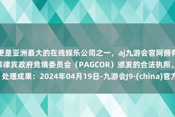 更是亚洲最大的在线娱乐公司之一，aj九游会官网拥有欧洲马耳他（MGA）和菲律宾政府竞猜委员会（PAGCOR）颁发的合法执照。处理成果：2024年04月19日-九游会J9·(china)官方网站-真人游戏第一品牌