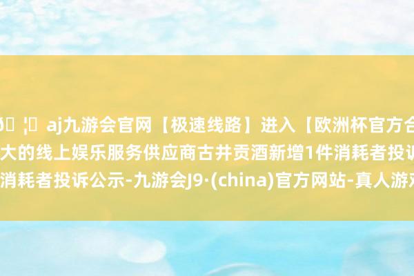 🦄aj九游会官网【极速线路】进入【欧洲杯官方合作网站】华人市场最大的线上娱乐服务供应商古井贡酒新增1件消耗者投诉公示-九游会J9·(china)官方网站-真人游戏第一品牌