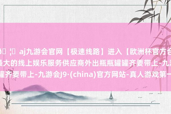 🦄aj九游会官网【极速线路】进入【欧洲杯官方合作网站】华人市场最大的线上娱乐服务供应商外出瓶瓶罐罐齐要带上-九游会J9·(china)官方网站-真人游戏第一品牌