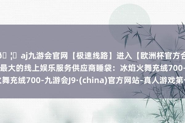 🦄aj九游会官网【极速线路】进入【欧洲杯官方合作网站】华人市场最大的线上娱乐服务供应商睡袋：冰焰火舞充绒700-九游会J9·(china)官方网站-真人游戏第一品牌