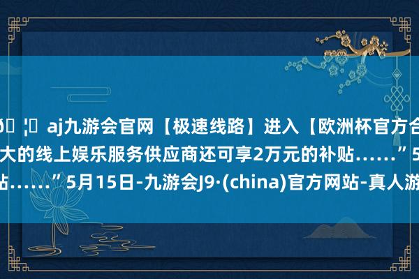 🦄aj九游会官网【极速线路】进入【欧洲杯官方合作网站】华人市场最大的线上娱乐服务供应商还可享2万元的补贴……”5月15日-九游会J9·(china)官方网站-真人游戏第一品牌