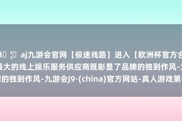 🦄aj九游会官网【极速线路】进入【欧洲杯官方合作网站】华人市场最大的线上娱乐服务供应商既彰显了品牌的独到作风-九游会J9·(china)官方网站-真人游戏第一品牌