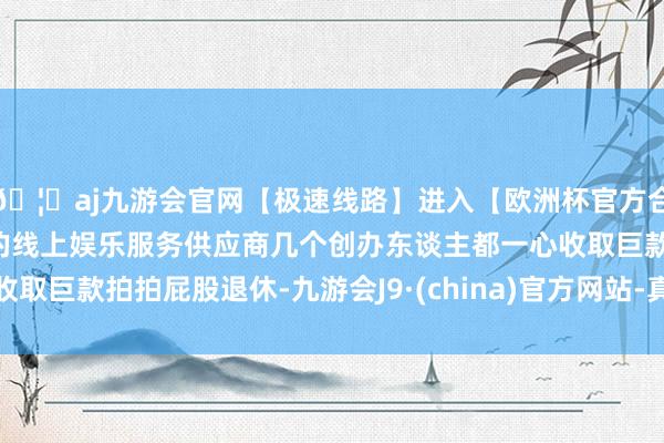 🦄aj九游会官网【极速线路】进入【欧洲杯官方合作网站】华人市场最大的线上娱乐服务供应商几个创办东谈主都一心收取巨款拍拍屁股退休-九游会J9·(china)官方网站-真人游戏第一品牌