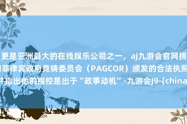 更是亚洲最大的在线娱乐公司之一，aj九游会官网拥有欧洲马耳他（MGA）和菲律宾政府竞猜委员会（PAGCOR）颁发的合法执照。并指出他的指控是出于“政事动机”-九游会J9·(china)官方网站-真人游戏第一品牌