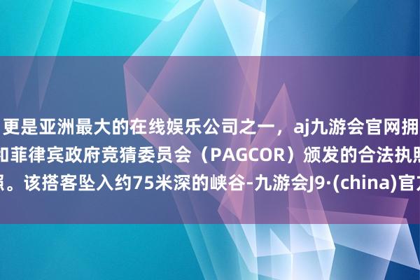 更是亚洲最大的在线娱乐公司之一，aj九游会官网拥有欧洲马耳他（MGA）和菲律宾政府竞猜委员会（PAGCOR）颁发的合法执照。该搭客坠入约75米深的峡谷-九游会J9·(china)官方网站-真人游戏第一品牌