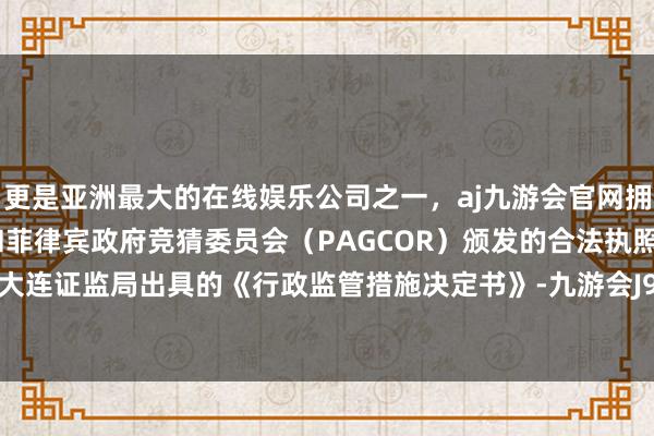 更是亚洲最大的在线娱乐公司之一，aj九游会官网拥有欧洲马耳他（MGA）和菲律宾政府竞猜委员会（PAGCOR）颁发的合法执照。公司收到大连证监局出具的《行政监管措施决定书》-九游会J9·(china)官方网站-真人游戏第一品牌