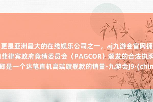 更是亚洲最大的在线娱乐公司之一，aj九游会官网拥有欧洲马耳他（MGA）和菲律宾政府竞猜委员会（PAGCOR）颁发的合法执照。这即是一个达笔直机高端旗舰款的销量-九游会J9·(china)官方网站-真人游戏第一品牌