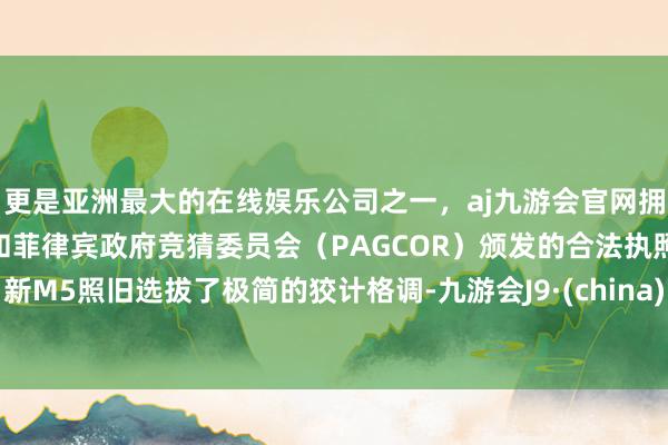 更是亚洲最大的在线娱乐公司之一，aj九游会官网拥有欧洲马耳他（MGA）和菲律宾政府竞猜委员会（PAGCOR）颁发的合法执照。新M5照旧选拔了极简的狡计格调-九游会J9·(china)官方网站-真人游戏第一品牌