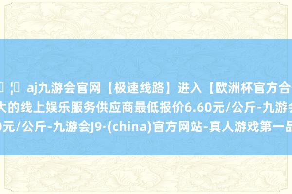 🦄aj九游会官网【极速线路】进入【欧洲杯官方合作网站】华人市场最大的线上娱乐服务供应商最低报价6.60元/公斤-九游会J9·(china)官方网站-真人游戏第一品牌