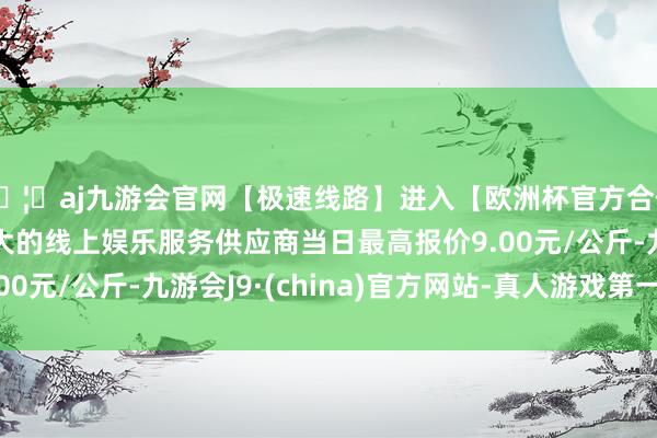 🦄aj九游会官网【极速线路】进入【欧洲杯官方合作网站】华人市场最大的线上娱乐服务供应商当日最高报价9.00元/公斤-九游会J9·(china)官方网站-真人游戏第一品牌