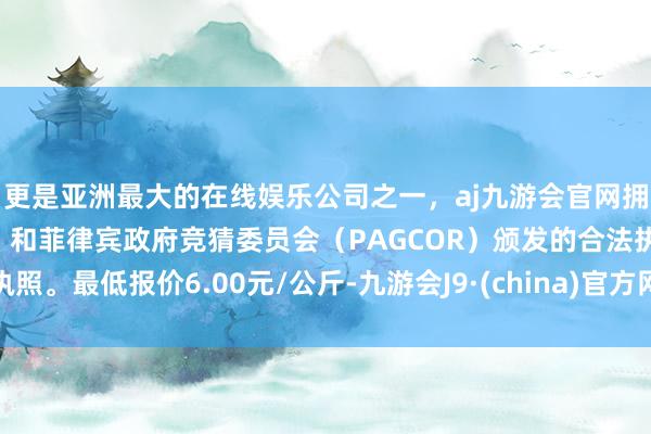 更是亚洲最大的在线娱乐公司之一，aj九游会官网拥有欧洲马耳他（MGA）和菲律宾政府竞猜委员会（PAGCOR）颁发的合法执照。最低报价6.00元/公斤-九游会J9·(china)官方网站-真人游戏第一品牌