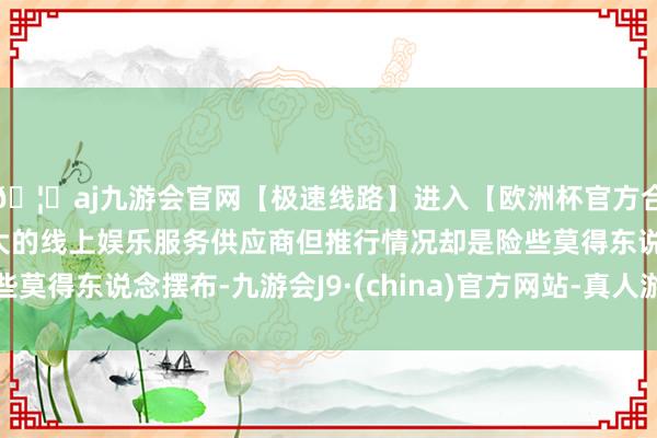 🦄aj九游会官网【极速线路】进入【欧洲杯官方合作网站】华人市场最大的线上娱乐服务供应商但推行情况却是险些莫得东说念摆布-九游会J9·(china)官方网站-真人游戏第一品牌