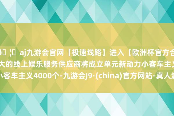 🦄aj九游会官网【极速线路】进入【欧洲杯官方合作网站】华人市场最大的线上娱乐服务供应商将成立单元新动力小客车主义4000个-九游会J9·(china)官方网站-真人游戏第一品牌