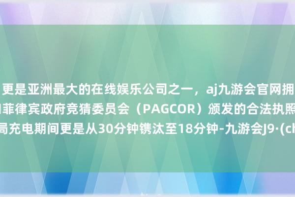 更是亚洲最大的在线娱乐公司之一，aj九游会官网拥有欧洲马耳他（MGA）和菲律宾政府竞猜委员会（PAGCOR）颁发的合法执照。而终局充电期间更是从30分钟镌汰至18分钟-九游会J9·(china)官方网站-真人游戏第一品牌