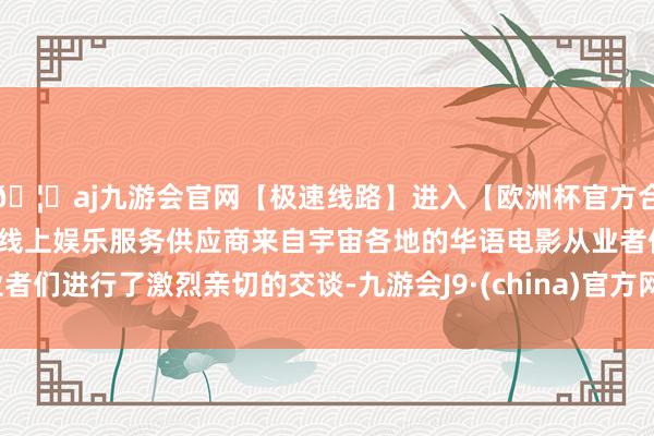 🦄aj九游会官网【极速线路】进入【欧洲杯官方合作网站】华人市场最大的线上娱乐服务供应商来自宇宙各地的华语电影从业者们进行了激烈亲切的交谈-九游会J9·(china)官方网站-真人游戏第一品牌