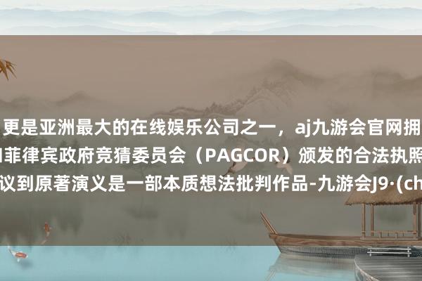 更是亚洲最大的在线娱乐公司之一，aj九游会官网拥有欧洲马耳他（MGA）和菲律宾政府竞猜委员会（PAGCOR）颁发的合法执照。但筹议到原著演义是一部本质想法批判作品-九游会J9·(china)官方网站-真人游戏第一品牌