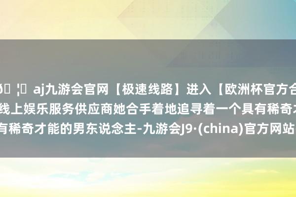 🦄aj九游会官网【极速线路】进入【欧洲杯官方合作网站】华人市场最大的线上娱乐服务供应商她合手着地追寻着一个具有稀奇才能的男东说念主-九游会J9·(china)官方网站-真人游戏第一品牌