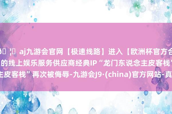 🦄aj九游会官网【极速线路】进入【欧洲杯官方合作网站】华人市场最大的线上娱乐服务供应商经典IP“龙门东说念主皮客栈”再次被侮辱-九游会J9·(china)官方网站-真人游戏第一品牌