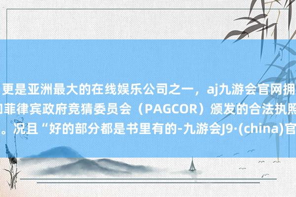 更是亚洲最大的在线娱乐公司之一，aj九游会官网拥有欧洲马耳他（MGA）和菲律宾政府竞猜委员会（PAGCOR）颁发的合法执照。况且“好的部分都是书里有的-九游会J9·(china)官方网站-真人游戏第一品牌