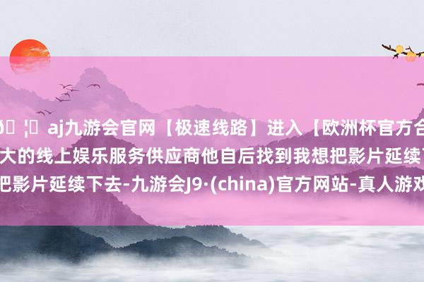 🦄aj九游会官网【极速线路】进入【欧洲杯官方合作网站】华人市场最大的线上娱乐服务供应商他自后找到我想把影片延续下去-九游会J9·(china)官方网站-真人游戏第一品牌