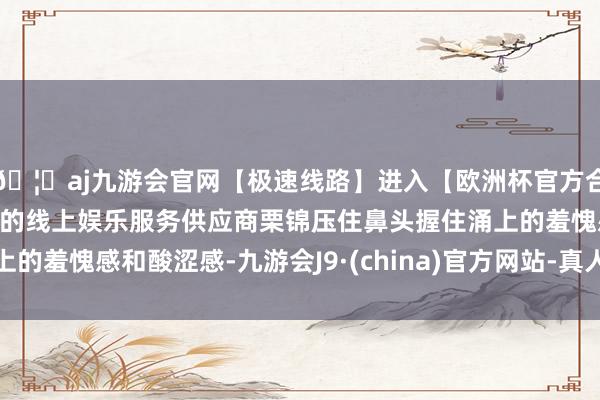 🦄aj九游会官网【极速线路】进入【欧洲杯官方合作网站】华人市场最大的线上娱乐服务供应商栗锦压住鼻头握住涌上的羞愧感和酸涩感-九游会J9·(china)官方网站-真人游戏第一品牌