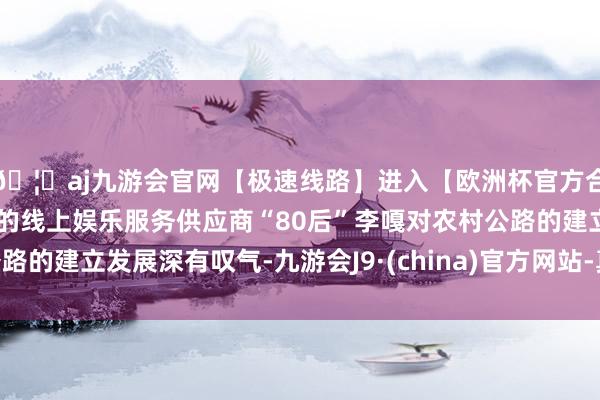 🦄aj九游会官网【极速线路】进入【欧洲杯官方合作网站】华人市场最大的线上娱乐服务供应商“80后”李嘎对农村公路的建立发展深有叹气-九游会J9·(china)官方网站-真人游戏第一品牌