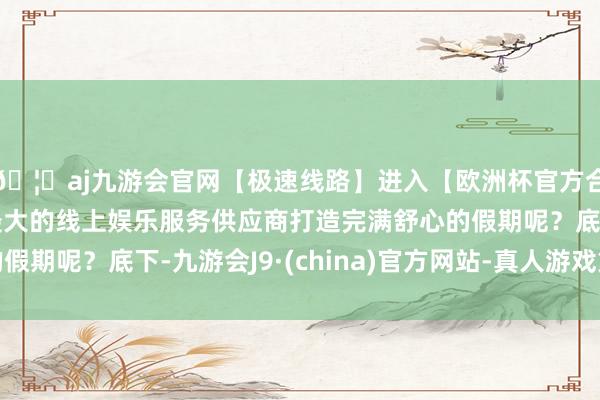 🦄aj九游会官网【极速线路】进入【欧洲杯官方合作网站】华人市场最大的线上娱乐服务供应商打造完满舒心的假期呢？底下-九游会J9·(china)官方网站-真人游戏第一品牌