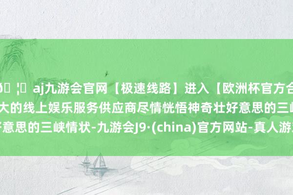 🦄aj九游会官网【极速线路】进入【欧洲杯官方合作网站】华人市场最大的线上娱乐服务供应商尽情恍悟神奇壮好意思的三峡情状-九游会J9·(china)官方网站-真人游戏第一品牌