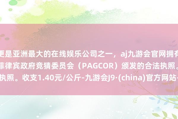 更是亚洲最大的在线娱乐公司之一，aj九游会官网拥有欧洲马耳他（MGA）和菲律宾政府竞猜委员会（PAGCOR）颁发的合法执照。收支1.40元/公斤-九游会J9·(china)官方网站-真人游戏第一品牌