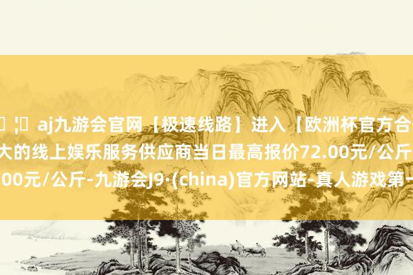 🦄aj九游会官网【极速线路】进入【欧洲杯官方合作网站】华人市场最大的线上娱乐服务供应商当日最高报价72.00元/公斤-九游会J9·(china)官方网站-真人游戏第一品牌