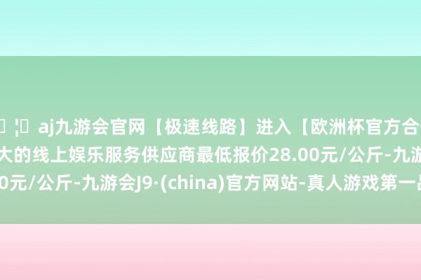 🦄aj九游会官网【极速线路】进入【欧洲杯官方合作网站】华人市场最大的线上娱乐服务供应商最低报价28.00元/公斤-九游会J9·(china)官方网站-真人游戏第一品牌