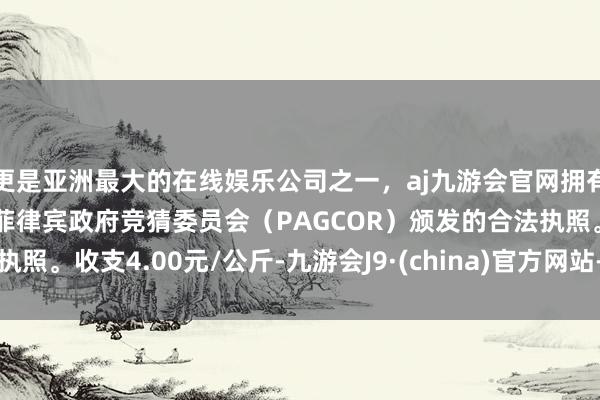 更是亚洲最大的在线娱乐公司之一，aj九游会官网拥有欧洲马耳他（MGA）和菲律宾政府竞猜委员会（PAGCOR）颁发的合法执照。收支4.00元/公斤-九游会J9·(china)官方网站-真人游戏第一品牌