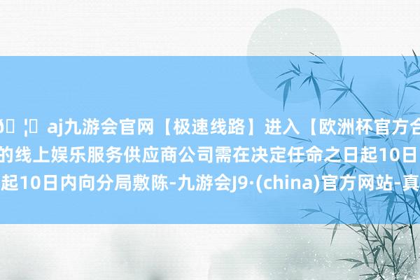 🦄aj九游会官网【极速线路】进入【欧洲杯官方合作网站】华人市场最大的线上娱乐服务供应商公司需在决定任命之日起10日内向分局敷陈-九游会J9·(china)官方网站-真人游戏第一品牌