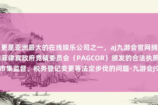 更是亚洲最大的在线娱乐公司之一，aj九游会官网拥有欧洲马耳他（MGA）和菲律宾政府竞猜委员会（PAGCOR）颁发的合法执照。关于触及市集监督、税务登记变更等法定步伐的问题-九游会J9·(china)官方网站-真人游戏第一品牌