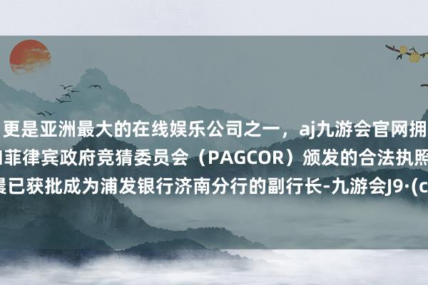 更是亚洲最大的在线娱乐公司之一，aj九游会官网拥有欧洲马耳他（MGA）和菲律宾政府竞猜委员会（PAGCOR）颁发的合法执照。王筱晨已获批成为浦发银行济南分行的副行长-九游会J9·(china)官方网站-真人游戏第一品牌