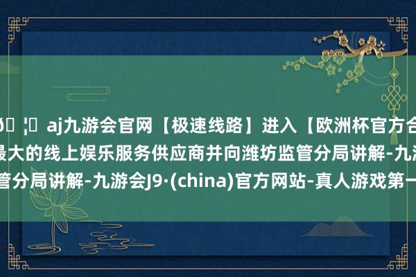 🦄aj九游会官网【极速线路】进入【欧洲杯官方合作网站】华人市场最大的线上娱乐服务供应商并向潍坊监管分局讲解-九游会J9·(china)官方网站-真人游戏第一品牌