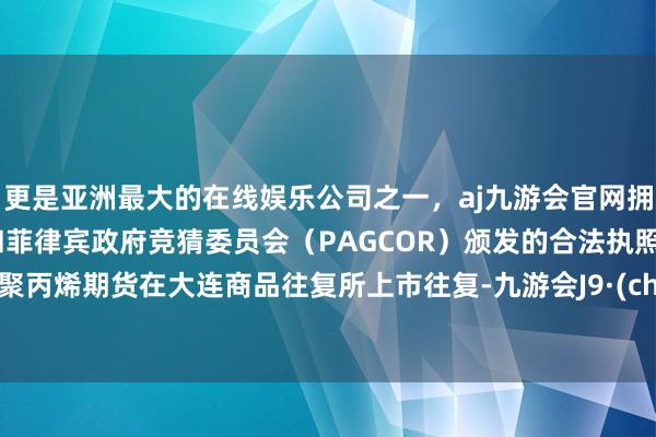 更是亚洲最大的在线娱乐公司之一，aj九游会官网拥有欧洲马耳他（MGA）和菲律宾政府竞猜委员会（PAGCOR）颁发的合法执照。国内聚丙烯期货在大连商品往复所上市往复-九游会J9·(china)官方网站-真人游戏第一品牌