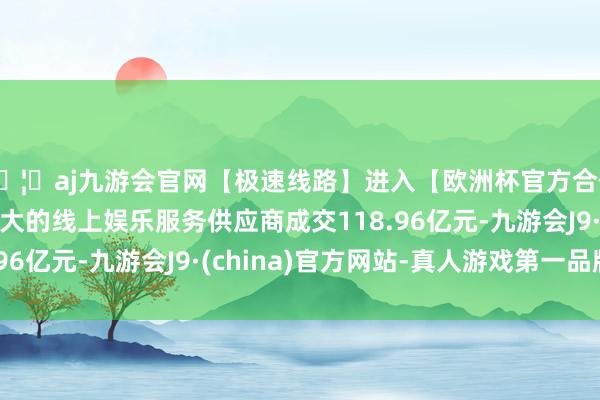 🦄aj九游会官网【极速线路】进入【欧洲杯官方合作网站】华人市场最大的线上娱乐服务供应商成交118.96亿元-九游会J9·(china)官方网站-真人游戏第一品牌