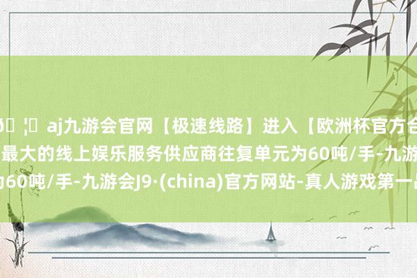 🦄aj九游会官网【极速线路】进入【欧洲杯官方合作网站】华人市场最大的线上娱乐服务供应商往复单元为60吨/手-九游会J9·(china)官方网站-真人游戏第一品牌