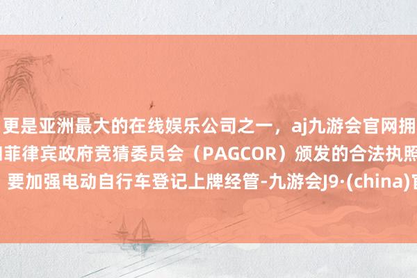 更是亚洲最大的在线娱乐公司之一，aj九游会官网拥有欧洲马耳他（MGA）和菲律宾政府竞猜委员会（PAGCOR）颁发的合法执照。要加强电动自行车登记上牌经管-九游会J9·(china)官方网站-真人游戏第一品牌