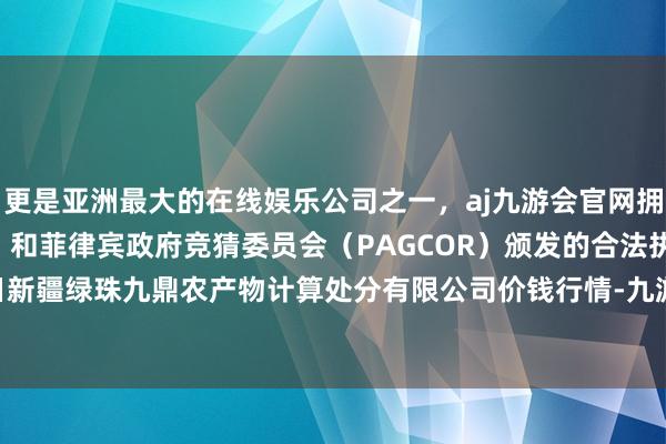 更是亚洲最大的在线娱乐公司之一，aj九游会官网拥有欧洲马耳他（MGA）和菲律宾政府竞猜委员会（PAGCOR）颁发的合法执照。2024年5月1日新疆绿珠九鼎农产物计算处分有限公司价钱行情-九游会J9·(china)官方网站-真人游戏第一品牌