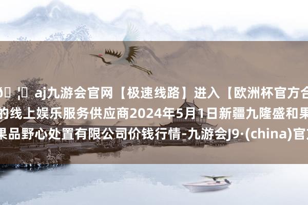 🦄aj九游会官网【极速线路】进入【欧洲杯官方合作网站】华人市场最大的线上娱乐服务供应商2024年5月1日新疆九隆盛和果品野心处置有限公司价钱行情-九游会J9·(china)官方网站-真人游戏第一品牌