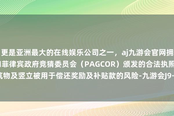 更是亚洲最大的在线娱乐公司之一，aj九游会官网拥有欧洲马耳他（MGA）和菲律宾政府竞猜委员会（PAGCOR）颁发的合法执照。地上建筑物及竖立被用于偿还奖励及补贴款的风险-九游会J9·(china)官方网站-真人游戏第一品牌