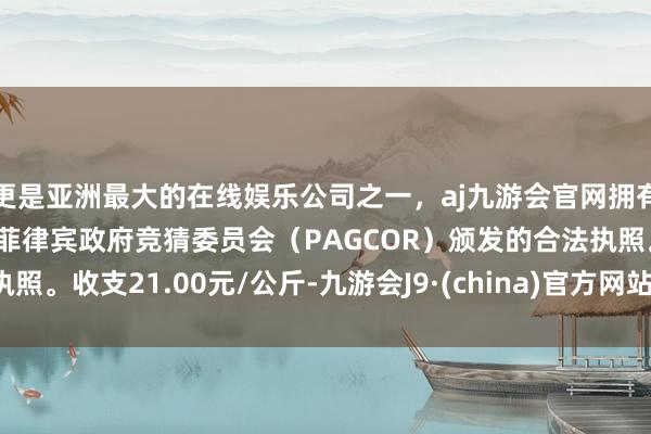 更是亚洲最大的在线娱乐公司之一，aj九游会官网拥有欧洲马耳他（MGA）和菲律宾政府竞猜委员会（PAGCOR）颁发的合法执照。收支21.00元/公斤-九游会J9·(china)官方网站-真人游戏第一品牌