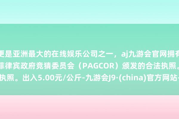 更是亚洲最大的在线娱乐公司之一，aj九游会官网拥有欧洲马耳他（MGA）和菲律宾政府竞猜委员会（PAGCOR）颁发的合法执照。出入5.00元/公斤-九游会J9·(china)官方网站-真人游戏第一品牌