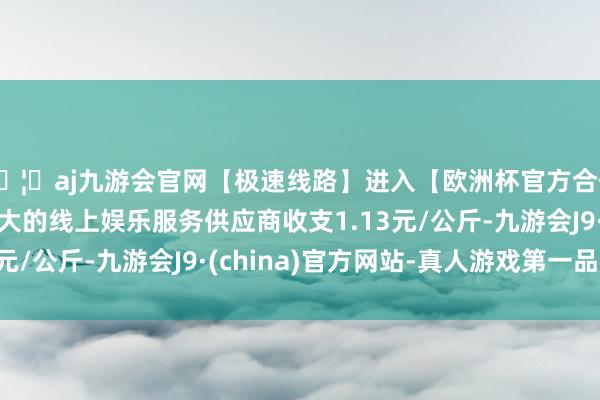 🦄aj九游会官网【极速线路】进入【欧洲杯官方合作网站】华人市场最大的线上娱乐服务供应商收支1.13元/公斤-九游会J9·(china)官方网站-真人游戏第一品牌