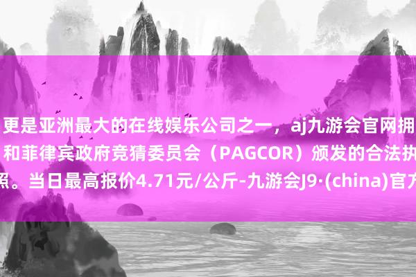 更是亚洲最大的在线娱乐公司之一，aj九游会官网拥有欧洲马耳他（MGA）和菲律宾政府竞猜委员会（PAGCOR）颁发的合法执照。当日最高报价4.71元/公斤-九游会J9·(china)官方网站-真人游戏第一品牌