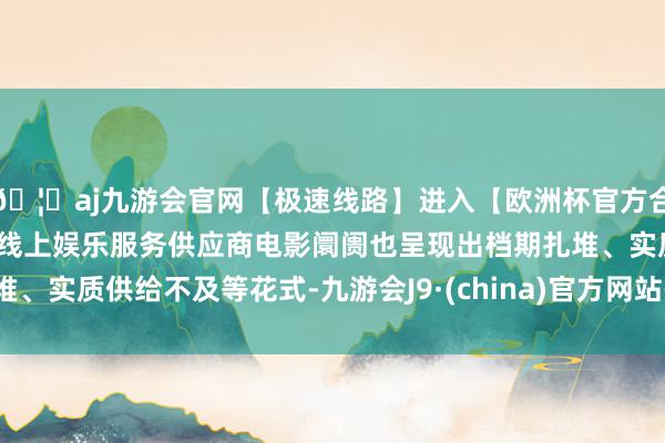 🦄aj九游会官网【极速线路】进入【欧洲杯官方合作网站】华人市场最大的线上娱乐服务供应商电影阛阓也呈现出档期扎堆、实质供给不及等花式-九游会J9·(china)官方网站-真人游戏第一品牌